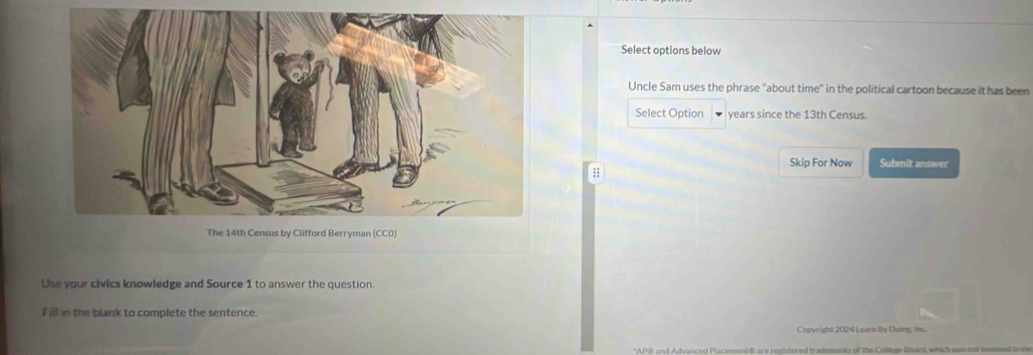 Select options below 
Uncle Sam uses the phrase "about time" in the political cartoon because it has been 
Select Option years since the 13th Census. 
Skip For Now Submit answer 
: 
Use your civics knowledge and Source 1 to answer the question. 
Fill in the blank to complete the sentence. 
Copyright 2024 Learn By Duing, in.