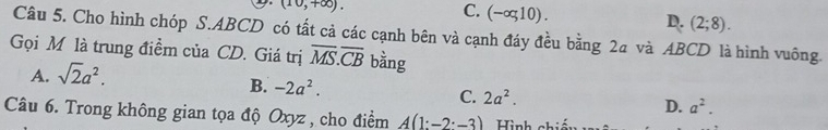 (10,+∈fty ).
C. (-∈fty ,10). (2;8). 
D.
Câu 5. Cho hình chóp S. ABCD có tất cả các cạnh bên và cạnh đáy đều bằng 24 và ABCD là hình vuông
Gọi M là trung điểm của CD. Giá trị overline MS.overline CB bằng
A. sqrt(2)a^2.
B. -2a^2.
C. 2a^2.
D. a^2. 
Câu 6. Trong không gian tọa độ Oxyz , cho điểm A(1:-2· -3) Hình chiếu