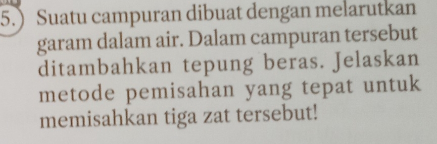 5.) Suatu campuran dibuat dengan melarutkan 
garam dalam air. Dalam campuran tersebut 
ditambahkan tepung beras. Jelaskan 
metode pemisahan yang tepat untuk 
memisahkan tiga zat tersebut!