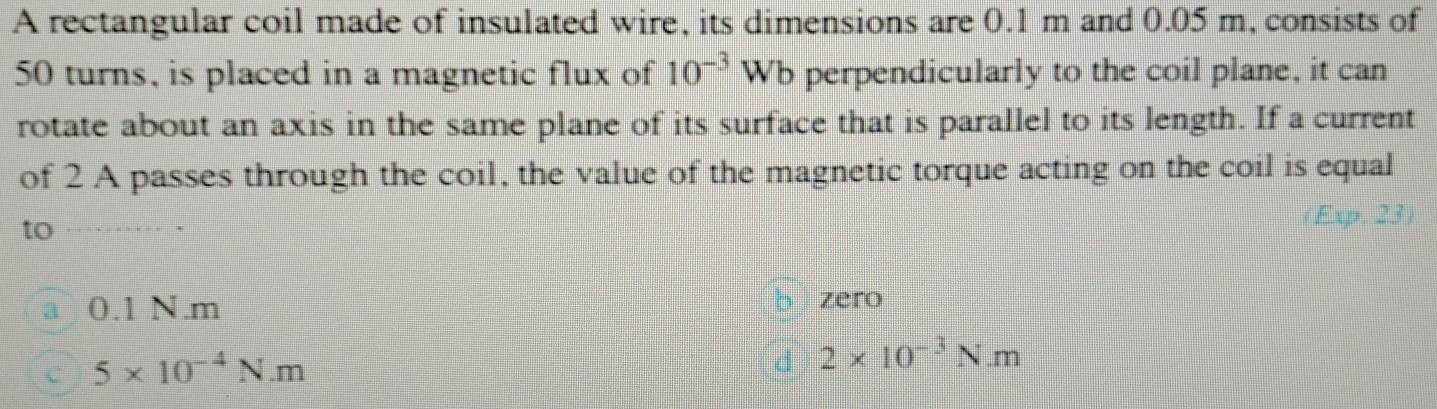 A rectangular coil made of insulated wire, its dimensions are 0.1 m and 0.05 m, consists of
50 turns, is placed in a magnetic flux of 10^(-3)W b perpendicularly to the coil plane, it can
rotate about an axis in the same plane of its surface that is parallel to its length. If a current
of 2 A passes through the coil, the value of the magnetic torque acting on the coil is equal
to Exp. 23
0.1 N.m bì zero
5* 10^(-4)N.m
d 2* 10^(-3)N.m