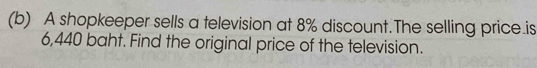 A shopkeeper sells a television at 8% discount.The selling price.is
6,440 baht. Find the original price of the television.