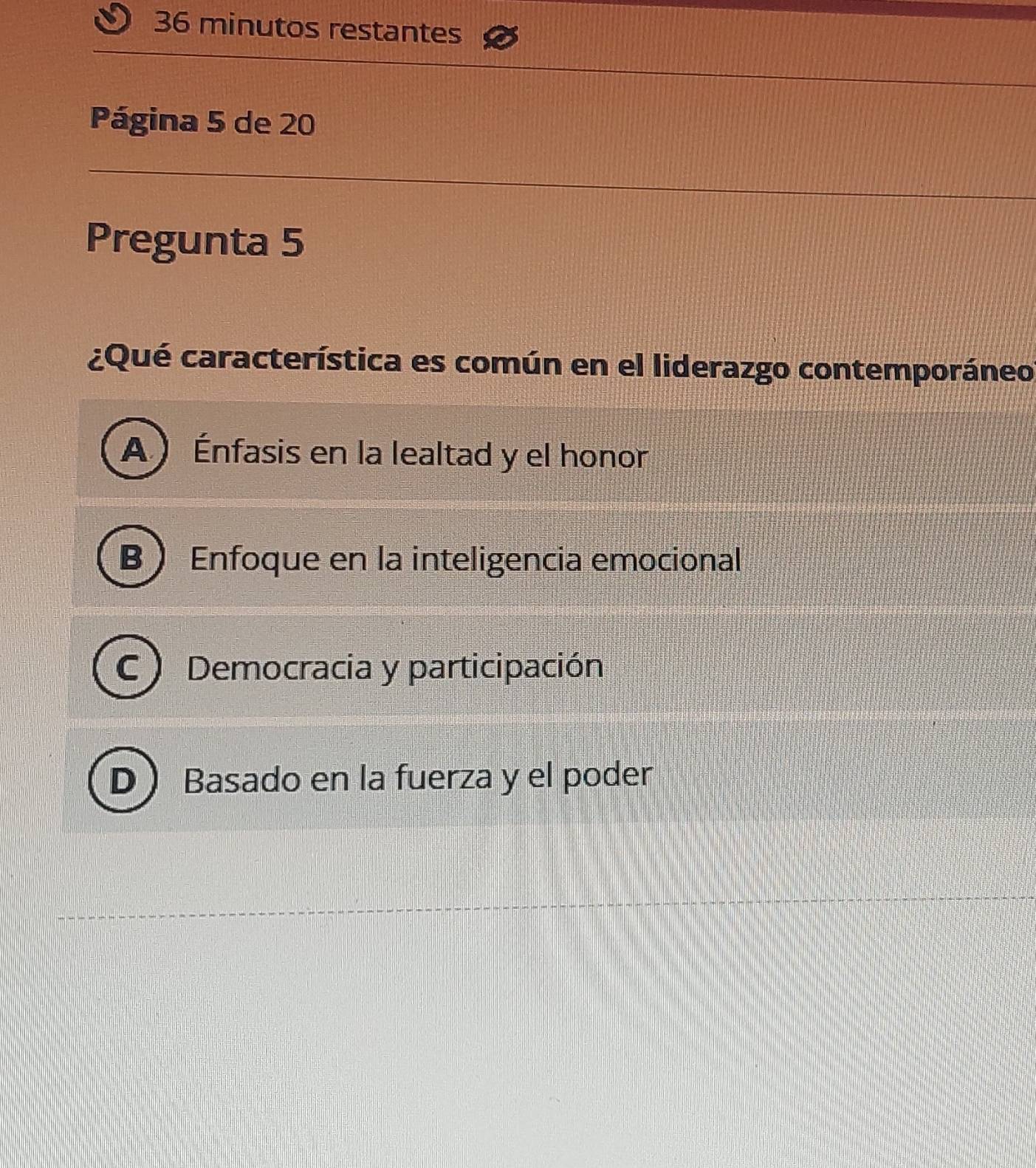 minutos restantes
Página 5 de 20
Pregunta 5
¿Qué característica es común en el liderazgo contemporáneo
A) Énfasis en la lealtad y el honor
B  Enfoque en la inteligencia emocional
C ) Democracia y participación
D Basado en la fuerza y el poder