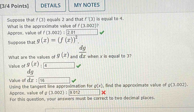 DETAILS MY NOTES 
Suppose that f(3) equals 2 and that f'(3) is equal to 4. 
What is the approximate value of f(3.002) ? 
Approx. value of f(3.002):2.01
Suppose that g(x)=(f(x))^2. 
What are the values of g(x) and  dg/dx  when x is equal to 3? 
Value of g(x) 4 -(8^
Value of  dg/dx :frac 16
Using the tangent line approximation for g(x) , find the approximate value of g(3.002). 
Approx. value of g(3.002):9.012
For this question, your answers must be correct to two decimal places.