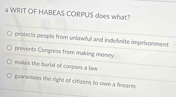 a WRIT OF HABEAS CORPUS does what?
protects people from unlawful and indefnite imprisonment
prevents Congress from making money.
makes the burial of corpses a law
guarantees the right of citizens to own a frearm