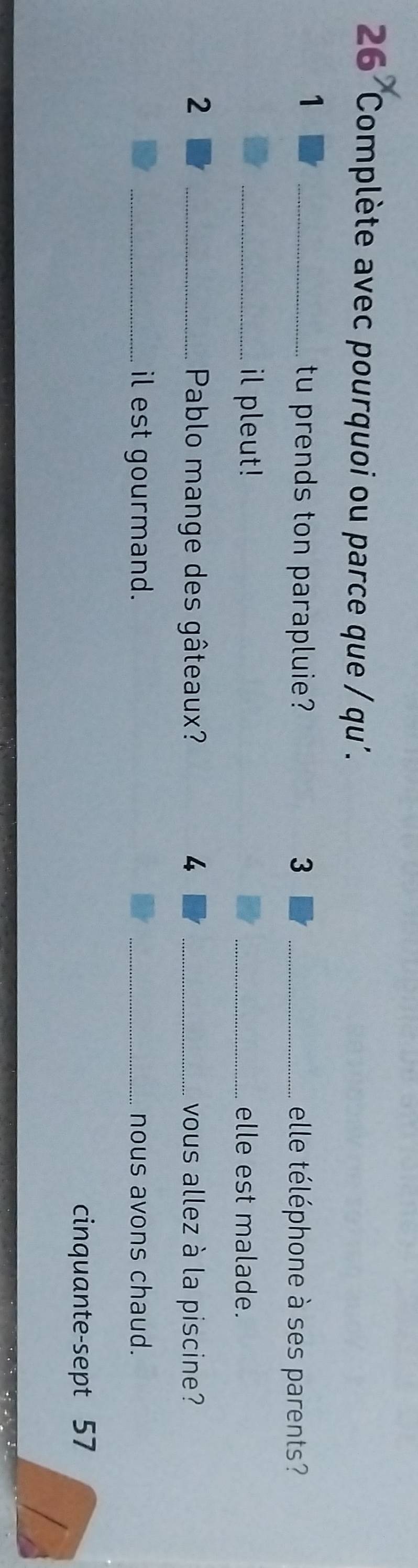 Complète avec pourquoi ou parce que / qu'. 
1 
_tu prends ton parapluie? 3 _elle téléphone à ses parents? 
_il pleut! _elle est malade. 
2 _ Pablo mange des gâteaux? 4 _vous allez à la piscine? 
_il est gourmand. _nous avons chaud. 
cinquante-sept 57
