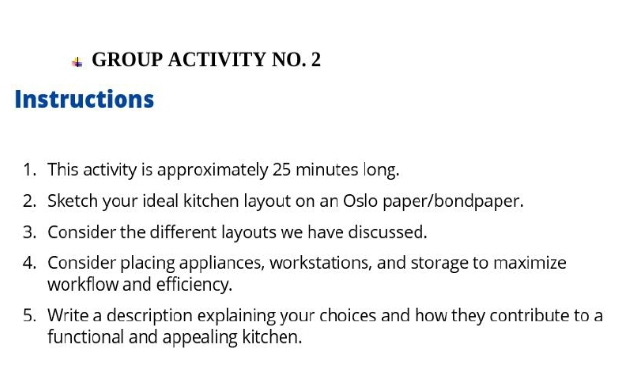 GROUP ACTIVITY NO. 2 
Instructions 
1. This activity is approximately 25 minutes long. 
2. Sketch your ideal kitchen layout on an Oslo paper/bondpaper. 
3. Consider the different layouts we have discussed. 
4. Consider placing appliances, workstations, and storage to maximize 
workflow and efficiency. 
5. Write a description explaining your choices and how they contribute to a 
functional and appealing kitchen.