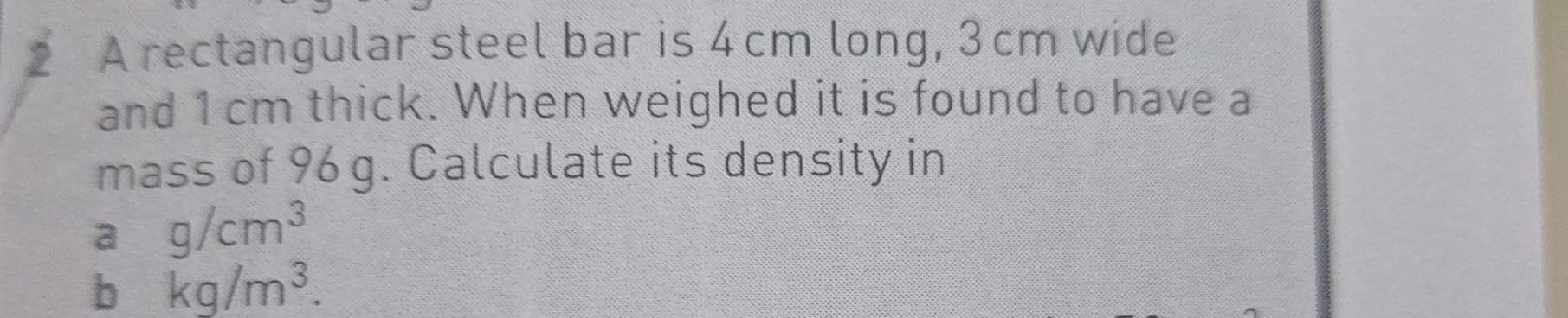 A rectangular steel bar is 4 cm long, 3cm wide 
and 1 cm thick. When weighed it is found to have a 
mass of 96 g. Calculate its density in 
a g/cm^3
b kg/m^3.