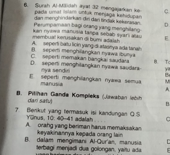 Surah Al-Maidah ayat 32 mengajarkan ke C.
pada umat Islam untuk menjaga kehidupan
dan menghindarkan dir dari tindak kekerasan . D
Perumpamaan bagi orang yang menghilang-
kan nyawa manusia tanpa sebab syar'i atau E.
membuat kerusakan di bumi adalah
A seperti batu licin yang di atasnya ada tanah
B. seperti menghilangkan nyawa ibunya
C. seperti memakan bangkai saudara 8 T
D. seperti menghilangkan nyawa saudara ya
nya sendiri
B
E seperti menghilangkan nyawa semua M
manusia
A
B. Pilihan Ganda Kompleks (Jawaban lebih
dari satu)
B
7. Berikut yang termasuk isi kandungan Q S
Yunus, 10: 40-41 adalah C
A. orang yang beriman harus memaksakan
keyakinannya kepada orang lain
B. dalam mengimani Al-Qur'an, manusia C
terbagi menjadí dua golongan, yaitu ada