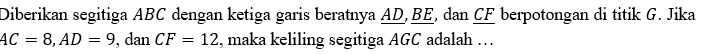 Diberikan segitiga ABC dengan ketiga garis beratnya AD, BE, dan CF berpotongan di titik G. Jika
AC=8, AD=9 , dan CF=12 , maka keliling segitiga AGC adalah …