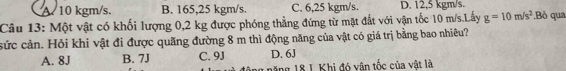 A. 10 kgm/s. B. 165,25 kgm/s. C. 6,25 kgm/s. D. 12,5 kgm/s.
Câu 13: Một vật có khối lượng 0,2 kg được phóng thẳng đứng từ mặt đất với vận tốc 10 m/s.Lấy g=10m/s^2.Bỏ qua
sức cản. Hỏi khi vật đi được quãng đường 8 m thì động năng của vật có giá trị bằng bao nhiêu?
A. 8J B. 7J C. 9J D. 6J
g năng 18 1. Khi đó vận tốc của vật là