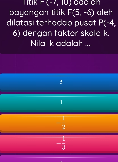 Titik F'(-/,10) adalan
bayangan titik F(5,-6) oleh
dilatasi terhadap pusat P(-4, 
6) dengan faktor skala k.
Nilai k adalah ....
3
1
- 1/2 
- 1/3 