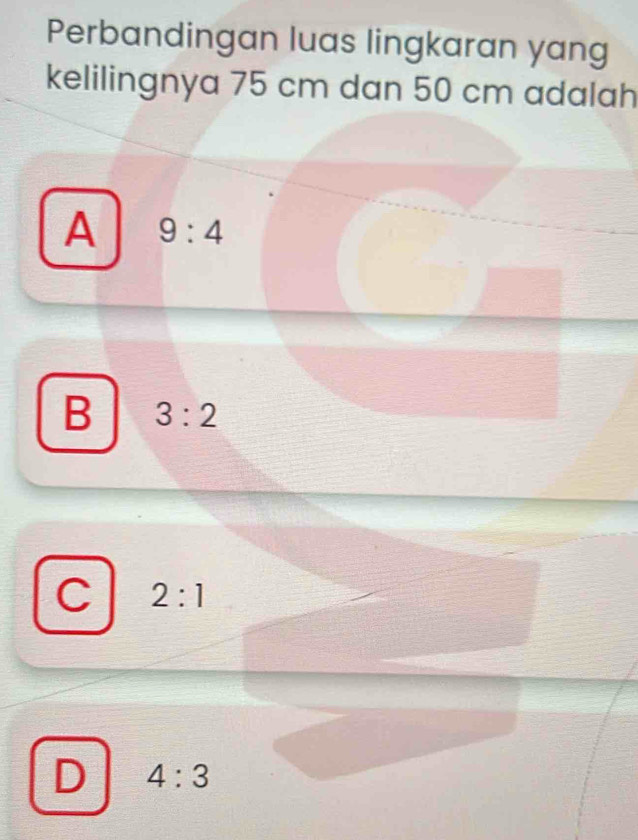 Perbandingan luas lingkaran yang
kelilingnya 75 cm dan 50 cm adalah
A 9:4
B 3:2
C 2:1
D 4:3