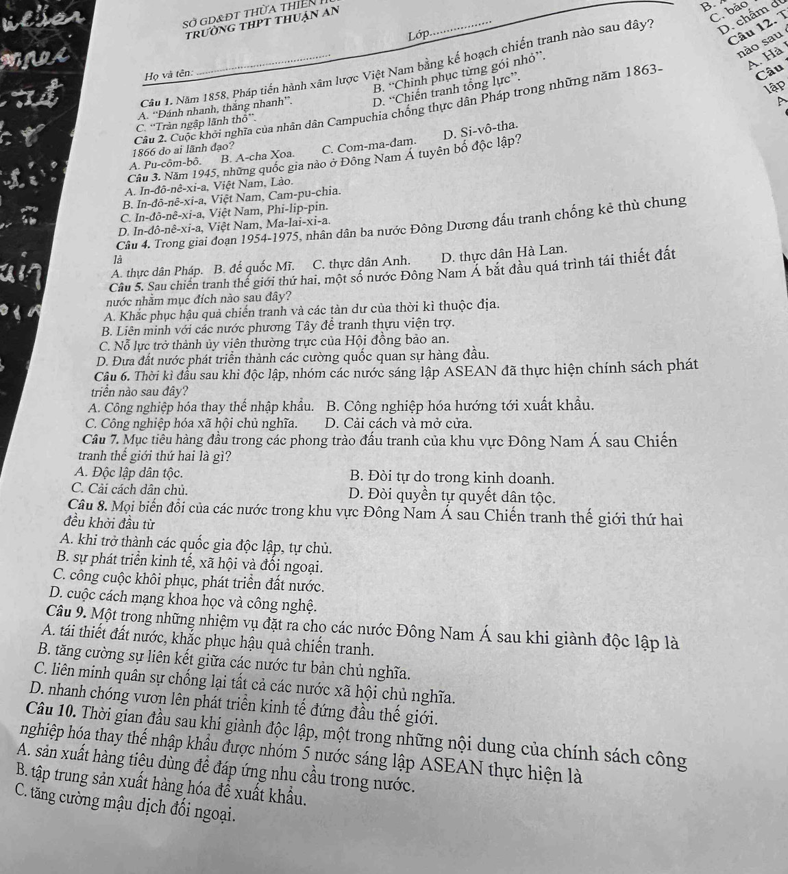 Sở gd&đt thừa thiên 
trưỜnG tHPT thUận An
B.
C. bảo
Lớp
Câu 12. T
nào sau
Cầâu 1. Năm 1858, Pháp tiến hành xâm lược Việt Nam bằng kế hoạch chiến tranh nào sau đây? D. chấm di
B. “Chình phục từng gói nhỏ”.
A. Hà
Họ và tên:
lập
D. “Chiến tranh tổng lực”.
Cầu 2. Cuộc khởi nghĩa của nhân dân Campuchia chống thực dân Pháp trong những năm 1863-
Câu
A. “Đánh nhanh, thắng nhanh”.
A
C. “Tràn ngập lãnh thổ”.
D. Si-vhat o-
1866 do ai lãnh đạo? tha.. ^circ u-chat om-bhat o. B. A-cha Xoa. C. Com-ma-dam.
Cầu 3. Năm 1945, những quốc gia nào ở Đông Nam Á tuyên bố độc lập?
A. In-dhat o-nhat e-xi-a Việt Nam, Lào.
B. In-dpartial -nhat e-xi-a iệt Nam, Cam-pu-chia,
C. In-dhat o-nhat e-xi-a Việt Nam, Phi-lip-pin
Câu 4. Trong giai đoạn 1954-1975 5, nhân dân ba nước Đông Dương đấu tranh chống kẻ thù chung
D. In-dhat o-nhat e-xi-a, Việt Nam, Ma-1ai-xi-a.
là
A. thực dân Pháp. B. đế quốc Mĩ. C. thực dân Anh. D. thực dân Hà Lan.
Câu 5. Sau chiến tranh thế giới thứ hai, một số nước Đông Nam Á bắt đầu quá trình tái thiết đất
nước nhằm mục đích nào sau đây?
A. Khắc phục hậu quả chiến tranh và các tàn dư của thời kì thuộc địa.
B. Liên minh với các nước phương Tây đễ tranh thựu viện trợ.
C. Nỗ lực trở thành ủy viên thường trực của Hội đồng bảo an.
D. Đưa đất nước phát triển thành các cường quốc quan sự hàng đầu.
Câu 6. Thời kì đầu sau khi độc lập, nhóm các nước sáng lập ASEAN đã thực hiện chính sách phát
triển nào sau đây?
A. Công nghiệp hóa thay thể nhập khẩu. B. Công nghiệp hóa hướng tới xuất khẩu.
C. Công nghiệp hóa xã hội chủ nghĩa. D. Cải cách và mở cửa.
Câu 7. Mục tiêu hàng đầu trong các phong trào đấu tranh của khu vực Đông Nam Á sau Chiến
tranh thế giới thứ hai là gì?
A. Độc lập dân tộc. B. Đòi tự do trong kinh doanh.
C. Cải cách dân chủ. D. Đòi quyền tự quyết dân tộc.
Câu 8. Mọi biến đổi của các nước trong khu vực Đông Nam Á sau Chiến tranh thế giới thứ hai
đều khởi đầu từ
A. khi trở thành các quốc gia độc lập, tự chủ.
B. sự phát triển kinh tế, xã hội và đối ngoại.
C. công cuộc khôi phục, phát triển đất nước.
D. cuộc cách mạng khoa học và công nghệ.
Câu 9. Một trong những nhiệm vụ đặt ra cho các nước Đông Nam Á sau khi giành độc lập là
A. tái thiết đất nước, khắc phục hậu quả chiến tranh.
B. tăng cường sự liên kết giữa các nước tư bản chủ nghĩa.
C. liên minh quân sự chống lại tất cả các nước xã hội chủ nghĩa.
D. nhanh chóng vươn lên phát triển kinh tế đứng đầu thế giới.
Câu 10. Thời gian đầu sau khi giành độc lập, một trong những nội dung của chính sách công
nghiệp hóa thay thế nhập khẩu được nhóm 5 nước sáng lập ASEAN thực hiện là
A. sản xuất hàng tiệu dùng để đáp ứng nhu cầu trong nước.
B. tập trung sản xuất hàng hóa để xuất khẩu.
C. tăng cường mậu dịch đối ngoại.