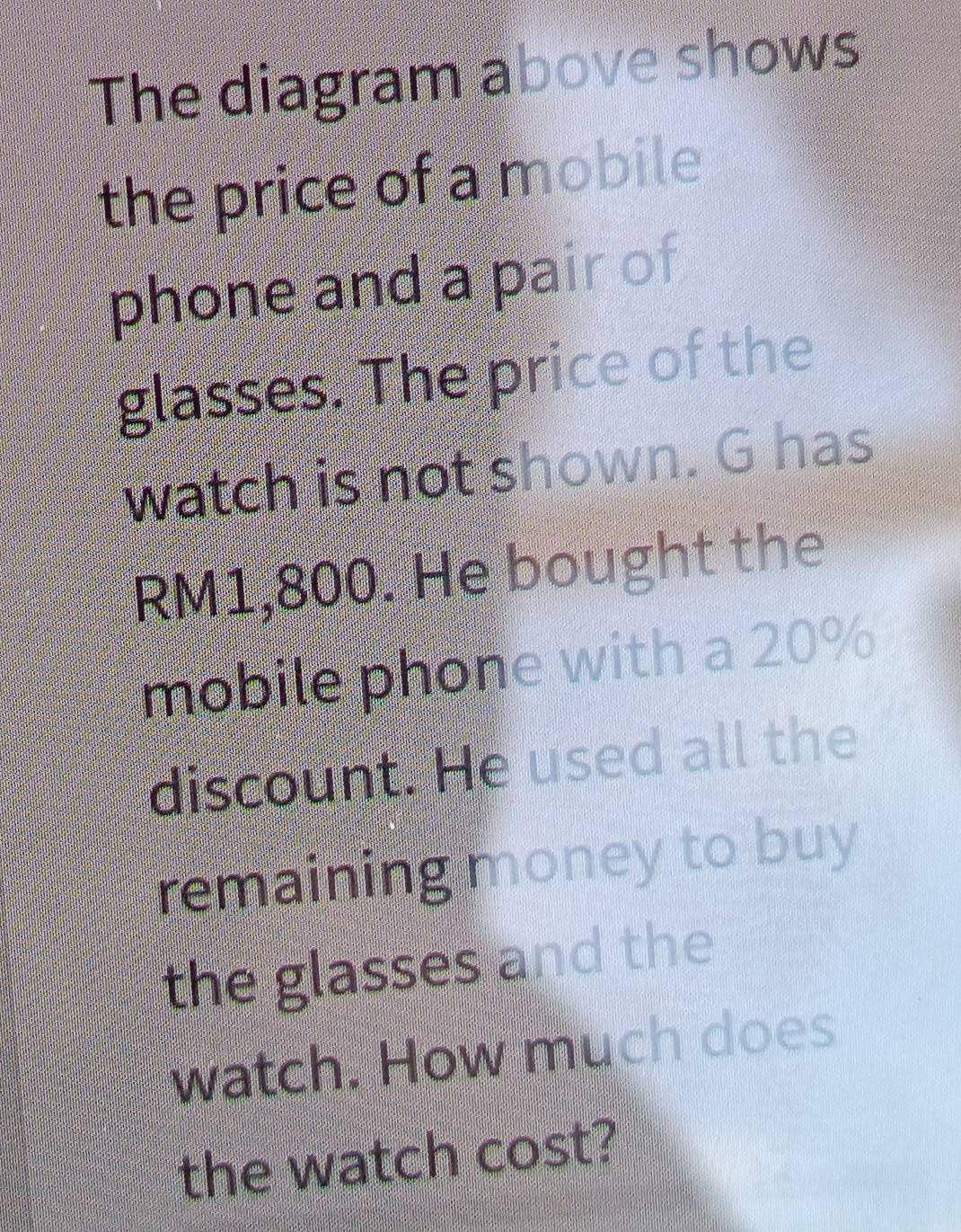 The diagram above shows 
the price of a mobile 
phone and a pair of 
glasses. The price of the 
watch is not shown. G has
RM1,800. He bought the 
mobile phone with a 20%
discount. He used all the 
remaining money to buy 
the glasses and the 
watch. How much does 
the watch cost?