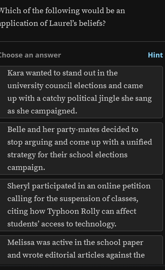 Which of the following would be an
application of Laurel’s beliefs?
Choose an answer Hint
Kara wanted to stand out in the
university council elections and came
up with a catchy political jingle she sang
as she campaigned.
Belle and her party-mates decided to
stop arguing and come up with a unified
strategy for their school elections
campaign.
Sheryl participated in an online petition
calling for the suspension of classes,
citing how Typhoon Rolly can affect
students’ access to technology.
Melissa was active in the school paper
and wrote editorial articles against the