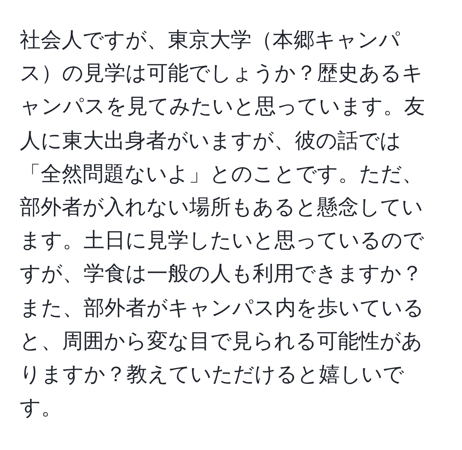 社会人ですが、東京大学本郷キャンパスの見学は可能でしょうか？歴史あるキャンパスを見てみたいと思っています。友人に東大出身者がいますが、彼の話では「全然問題ないよ」とのことです。ただ、部外者が入れない場所もあると懸念しています。土日に見学したいと思っているのですが、学食は一般の人も利用できますか？また、部外者がキャンパス内を歩いていると、周囲から変な目で見られる可能性がありますか？教えていただけると嬉しいです。