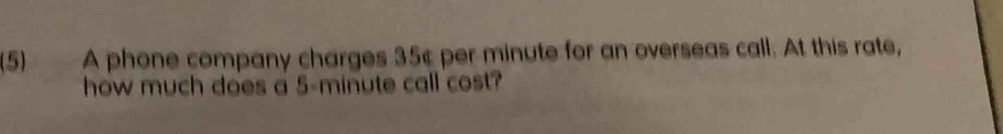 (5) A phone company charges 35¢ per minute for an overseas call. At this rate, 
how much does a 5-minute call cost?