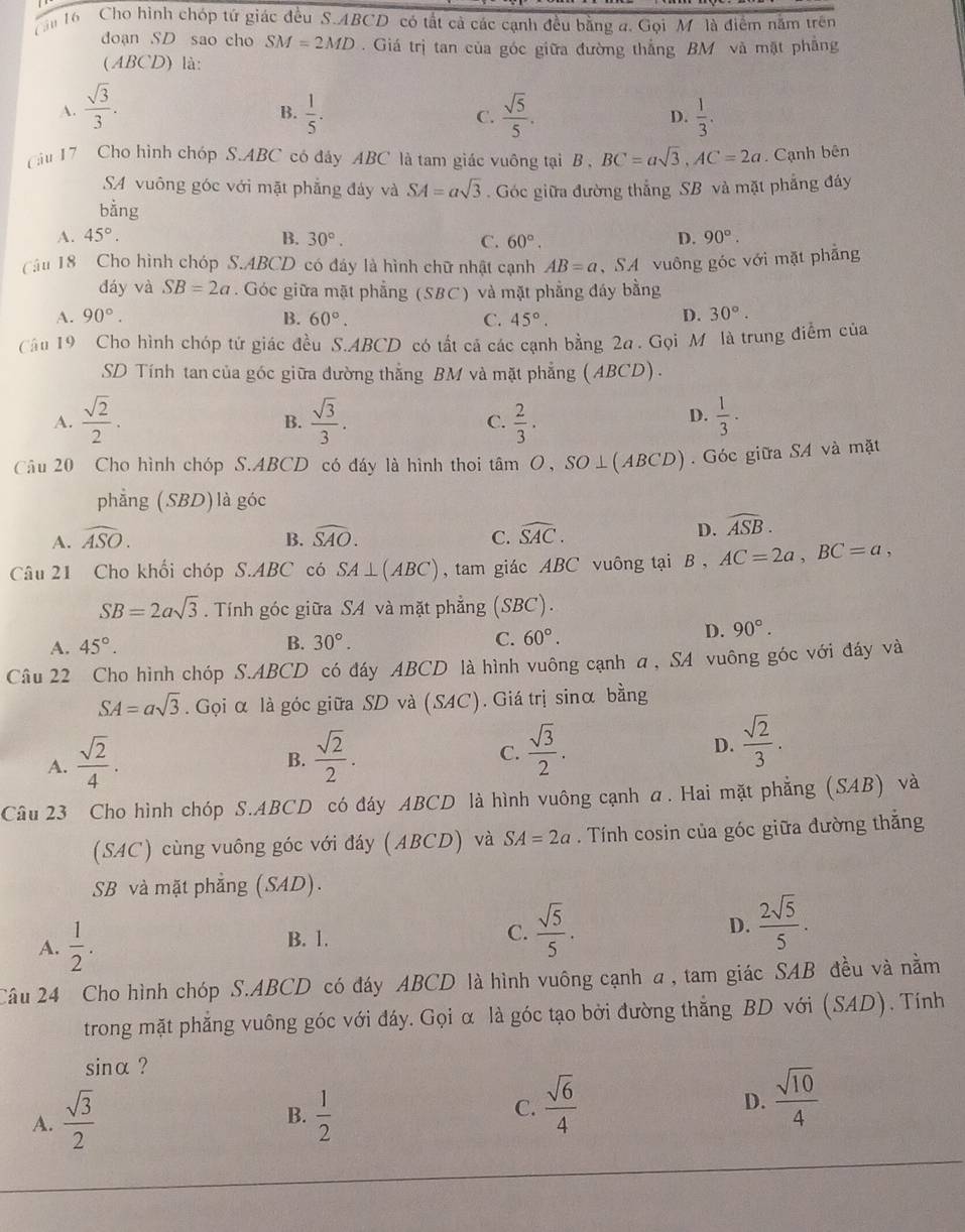 ậu 16 Cho hình chóp tứ giác đều S.ABCD có tất cả các cạnh đều bằng a. Gọi M là điểm năm trên
doạn SD sao cho SM=2MD. Giá trị tan của góc giữa đường thắng BM và mặt phẳng
(ABCD) là:
A.  sqrt(3)/3 .  1/5 . C.  sqrt(5)/5 .  1/3 .
B.
D.
ầu 17 Cho hình chóp S.ABC có đảy ABC là tam giác vuông tại B , BC=asqrt(3),AC=2a Cạnh bên
SA vuông góc với mặt phẳng đảy và SA=asqrt(3)
bằng . Góc giữa đường thắng SB và mặt phẳng đáy
A. 45°. B. 30°. C. 60°. D. 90°.
Câu 18 Cho hình chóp S.ABCD có đáy là hình chữ nhật cạnh AB=a , SA vuông góc với mặt phẳng
đáy và SB=2a. Góc giữa mặt phẳng (SBC) và mặt phẳng đáy bằng
A. 90°. B. 60°. C. 45°.
D. 30°.
Câu 19 Cho hình chóp tứ giác đều S.ABCD có tất cá các cạnh bằng 2a . Gọi M là trung điểm của
SD Tính tan của góc giữa đường thắng BM và mặt phẳng (ABCD).
A.  sqrt(2)/2 .  sqrt(3)/3 . C.  2/3 .  1/3 ·
B.
D.
Câu 20 Cho hình chóp S.ABCD có đáy là hình thoi tâm O, SO⊥(ABCD) . Góc giữa SA và mặt
phẳng (SBD)là góc
A. widehat ASO. widehat SAO. C. widehat SAC.
B.
D. widehat ASB.
Câu 21 Cho khối chóp S.ABC có SA⊥ (ABC) , tam giác ABC vuông tại B , AC=2a,BC=a,
SB=2asqrt(3). Tính góc giữa SA và mặt phẳng (SBC).
A. 45°. B. 30°. C. 60°.
D. 90°.
Câu 22 Cho hình chóp S.ABCD có đáy ABCD là hình vuông cạnh a , SA vuông góc với đáy và
SA=asqrt(3). Gọi α là góc giữa SD và (SAC). Giá trị sinα bằng
A.  sqrt(2)/4 .  sqrt(2)/2 .  sqrt(3)/2 .  sqrt(2)/3 .
B.
C.
D.
Câu 23 Cho hình chóp S.ABCD có đáy ABCD là hình vuông cạnh α. Hai mặt phẳng (SAB) và
(SAC) cùng vuông góc với đáy (ABCD) và SA=2a. Tính cosin của góc giữa đường thắng
SB và mặt phẳng (SAD).
A.  1/2 . B. 1. C.  sqrt(5)/5 . D.  2sqrt(5)/5 .
Câu 24 Cho hình chóp S.ABCD có đáy ABCD là hình vuông cạnh a , tam giác SAB đều và nằm
trong mặt phẳng vuông góc với đáy. Gọi α là góc tạo bởi đường thẳng BD với (SAD). Tính
sinα ?
B.
A.  sqrt(3)/2   1/2 
C.  sqrt(6)/4 
D.  sqrt(10)/4 