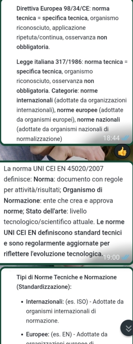 Direttiva Europea 98/34/CE: norma 
tecnica = specifica tecnica, organismo 
riconosciuto, applicazione 
ripetuta/continua, osservanza non 
obbligatoria. 
Legge italiana 317/1986: norma tecnica = 
specifica tecnica, organismo 
riconosciuto, osservanza non 
obbligatoria. Categorie: norme 
internazionali (adottate da organizzazioni 
internazionali), norme europee (adottate 
da organismi europei), norme nazionali 
(adottate da organismi nazionali di 
normalizzazione) 18:44
La norma UNI CEI EN 45020/2007 
definisce: Norma: documento con regole 
per attività/risultati; Organismo di 
Normazione: ente che crea e approva 
norme; Stato dell'arte: livello 
tecnologico/scientifico attuale. Le norme 
UNI CEI EN definiscono standard tecnici 
e sono regolarmente aggiornate per 
riflettere l'evoluzione tecnologica. 19:00 
Tipi di Norme Tecniche e Normazione 
(Standardizzazione): 
Internazionali: (es. ISO) - Adottate da 
organismi internazionali di 
normazione. 
Europee: (es. EN) - Adottate da