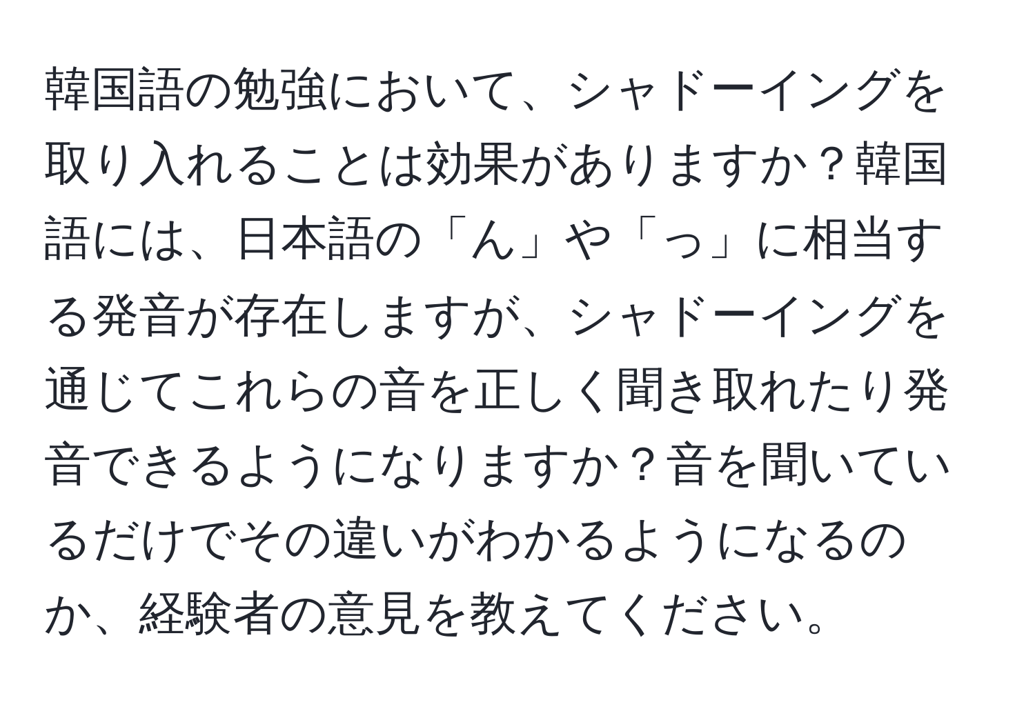 韓国語の勉強において、シャドーイングを取り入れることは効果がありますか？韓国語には、日本語の「ん」や「っ」に相当する発音が存在しますが、シャドーイングを通じてこれらの音を正しく聞き取れたり発音できるようになりますか？音を聞いているだけでその違いがわかるようになるのか、経験者の意見を教えてください。