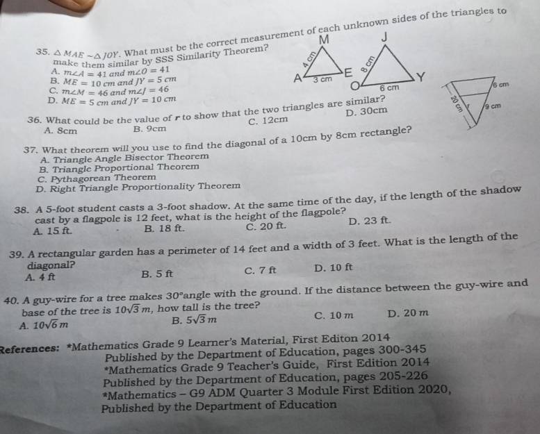 △ MAEsim △ JOY. What must be the correct measurement of each unknown sides of the triangles to
milar by SSS Similarity Theorem?
A. m∠ A=41 and m∠ O=41
B. ME=10cm and JY=5cm
C. m∠ M=46 and m∠ J=46
D. ME=5cm and JY=10cm
36. What could be the value of r to show that the two triangles are similar?
A. 8cm B. 9cm C. 12cm D. 30cm
37. What theorem will you use to find the diagonal of a 10cm by 8cm rectangle?
A. Triangle Angle Bisector Theorem
B. Triangle Proportional Theorem
C. Pythagorean Theorem
D. Right Triangle Proportionality Theorem
38. A 5-foot student casts a 3-foot shadow. At the same time of the day, if the length of the shadow
cast by a flagpole is 12 feet, what is the height of the flagpole?
A. 15 ft. B. 18 ft. C. 20 ft. D. 23 ft.
39. A rectangular garden has a perimeter of 14 feet and a width of 3 feet. What is the length of the
diagonal?
A. 4 ft B. 5 ft C. 7 ft D. 10 ft
40. A guy-wire for a tree makes 30° angle with the ground. If the distance between the guy-wire and
base of the tree is 10sqrt(3)m , how tall is the tree?
A. 10sqrt(6)m B. 5sqrt(3)m C. 10 m D. 20 m
References: *Mathematics Grade 9 Learner’s Material, First Editon 2014
Published by the Department of Education, pages 300-345
*Mathematics Grade 9 Teacher’s Guide, First Edition 2014
Published by the Department of Education, pages 205-226
*Mathematics - G9 ADM Quarter 3 Module First Edition 2020,
Published by the Department of Education