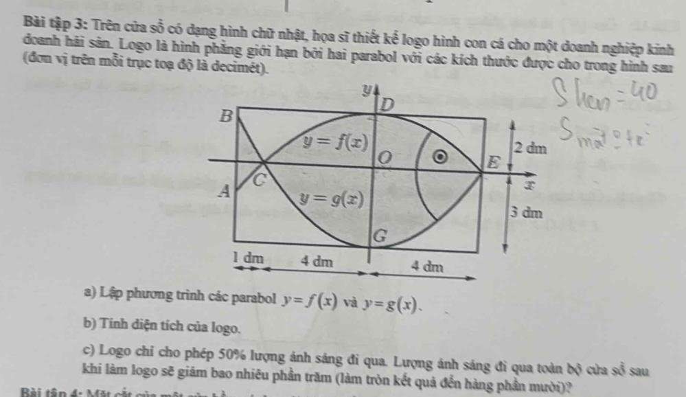 Bài tập 3: Trên cửa s 0x° có có dạng hình chữ nhật, họa sĩ thiết kế logo hình con cá cho một doanh nghiệp kinh
doanh hải sản. Logo là hình phẳng giới hạn bởi hai parabol với các kích thước được cho trong hình sau
(đơn vị trên mỗi trục toạ độ là decimét).
a) Lập phương trình các parabol y=f(x) và y=g(x).
b) Tính diện tích của logo.
c) Logo chỉ cho phép 50% lượng ánh sáng đi qua. Lượng ánh sáng đì qua toàn 60° cửa swidehat overline overline 3 sau
khi làm logo sẽ giảm bao nhiêu phần trăm (làm tròn kết quả đến hàng phần mười)?
Bài tên 4.  M ặ i