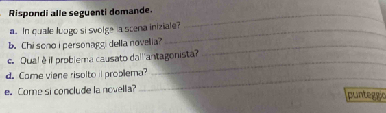 Rispondi alle seguenti domande._ 
a. In quale luogo si svolge la scena iniziale? 
b. Chi sono i personaggi della novella?_ 
_ 
c. Qual è il problema causato dall'antagonista? 
_ 
d. Come viene risolto il problema? 
e. Come si conclude la novella? punteggio