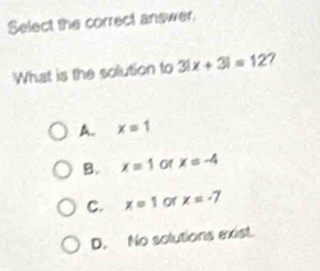 Select the correct answer.
What is the solution to 3|x+3|=12 7
A. x=1
B. x=1 of x=-4
C. x=1 of x=-7
D. No solutions exist.