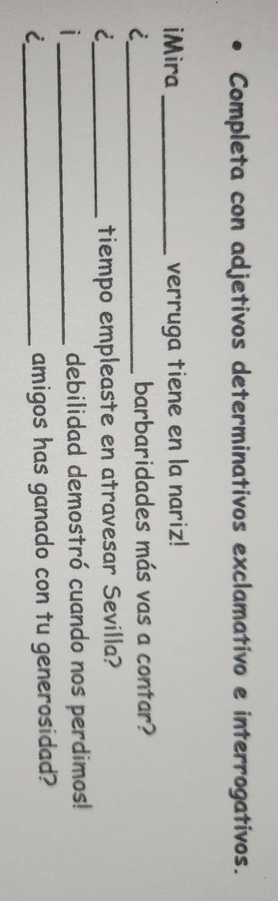 Completa con adjetivos determinativos exclamativo e interrogativos. 
iMira _verruga tiene en la nariz! 
_i 
barbaridades más vas a contar? 
_i 
tiempo empleaste en atravesar Sevilla? 
| _debilidad demostró cuando nos perdimos! 
_i 
amigos has ganado con tu generosidad?