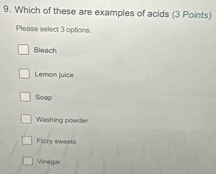 Which of these are examples of acids (3 Points)
Please select 3 options.
Bleach
Lemon juice
Soap
Washing powder
Fizzy sweets
Vinegar