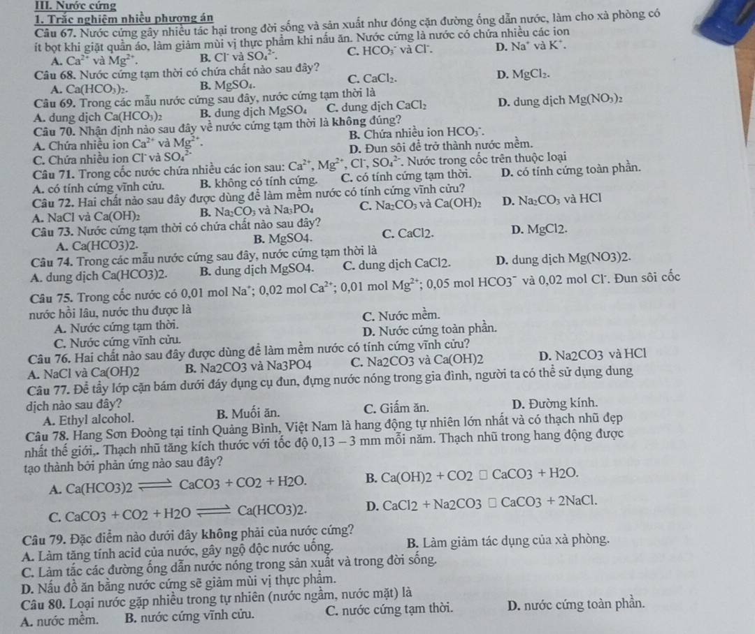 Nước cứng
1. Trắc nghiệm nhiều phương án
Câu 67. Nước cứng gây nhiều tác hại trong đời sống và sản xuất như đóng cặn đường ống dẫn nước, làm cho xà phòng có
ít bọt khi giặt quần áo, làm giảm mùi vị thực phẩm khi nấu ăn. Nước cứng là nước có chứa nhiều các ion
A. Ca^(2+) và Mg^(2+). B. Cl và SO_4^((2-). C. HCO_3^- và C1 D. Na^+)vaK^+.
Câu 68. Nước cứng tạm thời có chứa chất nào sau đây?
C. CaCl_2.
D. MgCl_2.
A. Ca(HCO_3)_2. B. MgSO
Cầu 69. Trong các mẫu nước cứng sau đây, nước cứng tạm thời là
A. dung dịch Ca(HCO_3) B. dung dịch MgSO_4 C. dung dịch CaCl_2 D. dung dịch Mg(NO_3)_2
Câu 70. Nhận định nào sau đây về nước cứng tạm thời là không đúng?
A. Chứa nhiều ion Ca^(2+) và Mg^(2+). B. Chứa nhiều ion HCO₃
C. Chứa nhiều ion Cl và SO_4^((2-) D. Đun sôi để trở thành nước mềm.
Câu 71. Trong cốc nước chứa nhiều các ion sau: Ca^2+),Mg^(2+),Cl^-, SO_4^((2-) *. Nước trong cốc trên thuộc loại
A. có tính cứng vĩnh cửu. B. không có tính cứng. C. có tính cứng tạm thời. D. có tính cứng toàn phần.
Câu 72. Hai chất nảo sau đây được dùng để làm mềm nước có tính cứng vĩnh cửu?
A. NaCl và Ca(OH)_2) B. Na_2CO_3 và Na_3PO_4 C. Na_2CO_3 và Ca(OH)_2 D. Na_2CO_3 và l IC
Câu 73. Nước cứng tạm thời có chứa chất nào sau đây? C. C aCl2
A. Ca(HCO3)2. B. MgSO4. D. MgCl2.
Câu 74. Trong các mẫu nước cứng sau đây, nước cứng tạm thời là
A. dung dịch Ca(HCO3)2. B. dung dịch MgSO4. C. dung dịch CaCl2. D. dung dịch Mg(NO3)2
Câu 75. Trong cốc nước có 0,01 mol Na; 0.02mo Ca^(2+) :0.01 mol Mg^(2+); 0,05 mol 1 +CO3 * và 0,02 mol Cl. Đun sôi cốc
nước hồi lâu, nước thu được là
A. Nước cứng tạm thời. C. Nước mềm.
C. Nước cứng vĩnh cửu. D. Nước cứng toàn phần.
Câu 76. Hai chất nào sau đây được dùng để làm mềm nước có tính cứng vĩnh cửu?
A. NaCl và Ca(OH)2 B. Na2CO3 và Na3PO4 C. Na2CO3 và Ca(0 OH)2 D. Na2CO3 và HCl
Câu 77. Để tầy lớp cặn bám dưới đáy dụng cụ đun, đụng nước nóng trong gia đình, người ta có thể sử dụng dung
dịch nào sau đây? D. Đường kính.
A. Ethyl alcohol. B. Muối ăn. C. Giấm ăn.
Câu 78. Hang Sơn Đoòng tại tỉnh Quảng Bình, Việt Nam là hang động tự nhiên lớn nhất và có thạch nhũ đẹp
nhất thế giới,. Thạch nhũ tăng kích thước với tốc độ 0,13-3mmm^2 năm. Thạch nhũ trong hang động được
tạo thành bởi phản ứng nào sau đây?
A. Ca(HCO3)2leftharpoons CaCO3+CO2+H2O. B. Ca(OH)2+CO2□ CaCO3+H2O.
C. CaCO3+CO2+H2Oleftharpoons Ca(HCO3)2. D. CaCl2+Na2CO3□ CaCO3+2NaCl.
Câu 79. Đặc điểm nào dưới đây không phải của nước cứng?
A. Làm tăng tính acid của nước, gây ngộ độc nước uống. B. Làm giảm tác dụng của xà phòng.
C. Làm tắc các đường ống dẫn nước nóng trong sản xuất và trong đời sống.
D. Nấu đồ ăn bằng nước cứng sẽ giảm mùi vị thực phẩm.
Câu 80. Loại nước gặp nhiều trong tự nhiên (nước ngầm, nước mặt) là
A. nước mềm. B. nước cứng vĩnh cửu. C. nước cứng tạm thời. D. nước cứng toàn phần.