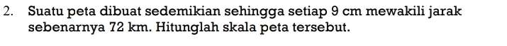Suatu peta dibuat sedemikian sehingga setiap 9 cm mewakili jarak 
sebenarnya 72 km. Hitunglah skala peta tersebut.