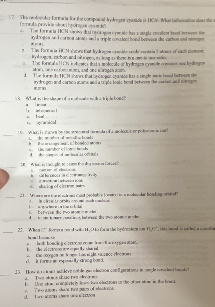 The molecular formula for the compound hydrogen cyanide is HCN. What information does the 
formula provide about hydrogen cyanide?
a. The formula HCN shows that hydrogen cyanide has a single covalent bond between the
hydrogen and carbon atoms and a triple covalent bond between the carbon and nitrogen
atoms.
b. The formula HCN shows that hydrogen cyanide could contain 2 atoms of each element;
hydrogen, carbon and nitrogen, as long as there is a one to one ratio.
c. The formula HCN indicates that a molecule of hydrogen cyanide contains one hydrogen
atom, one carbon atom, and one nîtrogen atom.
d. The formula HCN shows that hydrogen cyanide has a single ionic bond between the
hydrogen and carbon atoms and a triple ionic bond between the carbon and nitrogen
atoms.
_18. What is the shape of a molecule with a triple bond?
a. linear
b. tetrahedral
c. bent
d. pyramidal
_
19. What is shown by the structural formula of a molecule or polyatomic ion?
a. the number of metallic bonds
b. the arrangement of bonded atoms
c. the number of ionic bonds
d. the shapes of molecular orbitals
_
20. What is thought to cause the dispersion forces?
a. motion of electrons
b. differences in electronegativity
c. attraction between ions
d. sharing of electron pairs
_21. Where are the electrons most probably located in a molecular bonding orbital?
a. in circular orbits around each nucleus
b. anywhere in the orbital
c. between the two atomic nuclei
d. in stationary positions between the two atomic nuclei
_22. When H^+ forms a bond with H_2 O to form the hydronium ion H_3O^+ , this bond is called a coordin
bond because
a. both bonding electrons come from the oxygen atom.
b. the electrons are equally shared.
c. the oxygen no longer has eight valence electrons.
d. it forms an especially strong bond.
_
23. How do atoms achieve noble-gas electron configurations in single covalent bonds?
a. Two atoms share two electrons.
b. One atom completely loses two electrons to the other atom in the bond.
c. Two atoms share two pairs of electrons.
d. Two atoms share one electron.