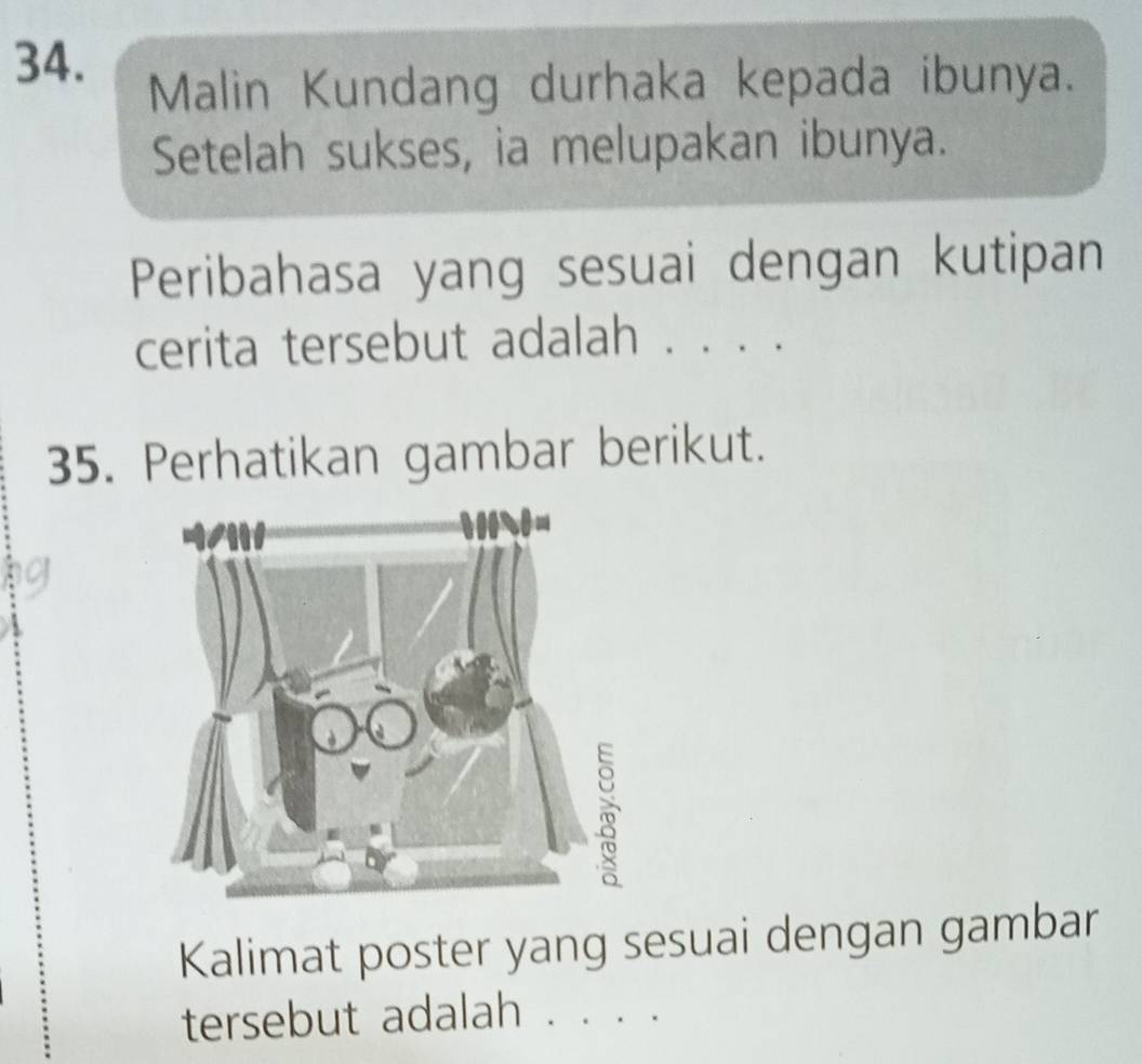 Malin Kundang durhaka kepada ibunya. 
Setelah sukses, ia melupakan ibunya. 
Peribahasa yang sesuai dengan kutipan 
cerita tersebut adalah . . . . 
35. Perhatikan gambar berikut. 
Kalimat poster yang sesuai dengan gambar 
tersebut adalah . . . .