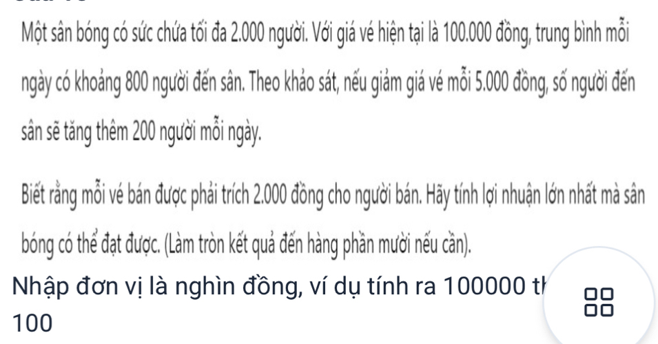 Một sân bóng có sức chứa tối đa 2.000 người. Với giá vé hiện tại là 100.000 đồng, trung bình mỗi 
ngày có khoảng 800 người đến sân. Theo khảo sát, nếu giảm giá vé mỗi 5.000 đồng, số người đến 
sân sẽ tăng thêm 200 người mỗi ngày. 
Biết rằng mỗi vé bán được phải trích 2.000 đồng cho người bán. Hãy tính lợi nhuận lớn nhất mà sân 
bóng có thể đạt được. (Làm tròn kết quả đến hàng phần mười nếu cần). 
Nhập đơn vị là nghìn đồng, ví dụ tính ra 100000 th
100