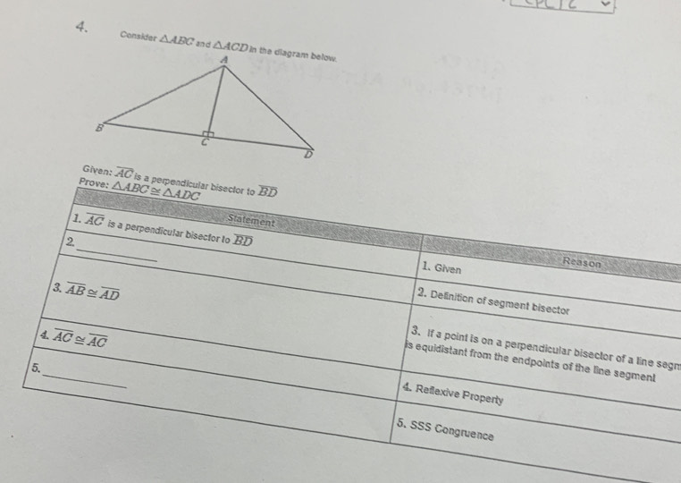 Consider △ ABC and △ ACD
Given: overline AC is a perpendicular bisector to 
Prove: △ ABC≌ △ ADC overline BD
Statement 
_ 
1. overline AC is a perpendicular bisector to overline BD
2 
Reason 
1. Given 
3. overline AB≌ overline AD
2. Delinition of segment bisector 
4. overline AC≌ overline AC
_ 
3. If a point is on a perpendicular bisector of a line segn 
is equidistant from the endpoints of the line segment 
5. 
4. Reflexive Property 
5. SSS Congruence