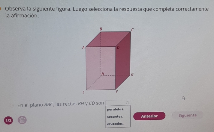 Observa la siguiente figura. Luego selecciona la respuesta que completa correctamente
la afirmación.
En el plano ABC, las rectas BH y CD son
paralelas.
secantes. Anterior
1/2 m Siguiente
cruzadas.