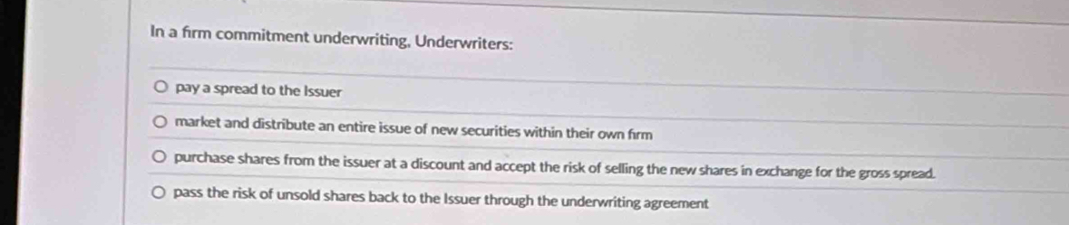 In a firm commitment underwriting, Underwriters:
pay a spread to the Issuer
market and distribute an entire issue of new securities within their own frm
purchase shares from the issuer at a discount and accept the risk of selling the new shares in exchange for the gross spread.
pass the risk of unsold shares back to the Issuer through the underwriting agreement