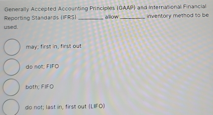 Generally Accepted Accounting Principles (GAAP) and International Financial
Reporting Standards (IFRS) _allow_ inventory method to be
used.
may; first in, first out
do not; FIFO
both; FIFO
do not; last in, first out (LIFO)