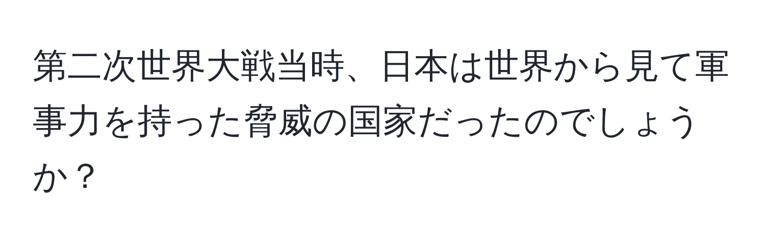 第二次世界大戦当時、日本は世界から見て軍事力を持った脅威の国家だったのでしょうか？