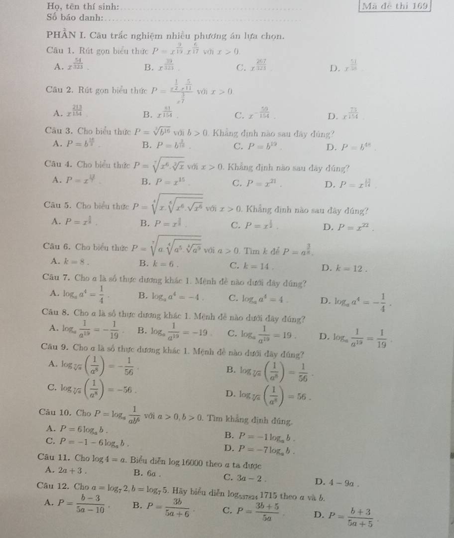 Họ, tên thí sinh:_ Mã đề thi 169
Số báo danh:_
PHÂN I. Câu trắc nghiệm nhiều phương án lựa chọn.
Câu 1. Rút gọn biểu thức P=x^(frac 9)10· x^(frac 6)17 với x>0.
A. x^(frac 54)323. B. x^(frac 39)323. C. x^(frac 267)323 x^(frac 51)38 _
D.
Câu 2. Rút gọn biểu thức P=frac x^(frac 1)2r^(frac 5)11x^(frac 3)7 với x>0
A. x^(frac 213)154 x^(frac 81)154. x^(-frac 50)154. D. x^(frac 73)154
B.
C.
Câu 3. Cho biểu thức P=sqrt[3](b^(16)) với b>0 1 Khẳng định nào sau đây đúng?
A. P=b^(frac 16)5 B. P=b^(frac 3)15. C. P=b^(19). D. P=b^(48).
Câu 4. Cho biểu thức P=sqrt[7](x^6.sqrt [2]x)vdix>0. Khẳng định nào sau dây đúng?
A. P = x B. P=x^(15). C. P=x^(21). D. P=x^(frac 13)14
Câu 5. Cho biểu thức P=sqrt[4](x.sqrt [6]x^6.sqrt x^6) với x>0. Khẳng định nào sau đây đúng?
A. P=x^(frac 5)8. B. P=x^(frac 1)8. C. P=x^(frac 1)2. D. P=x^(22).
Câu 6. Cho biểu thức P=sqrt[7](a.sqrt [4]a^5· sqrt [8]a^9) với a>0 Tìm k để P=a^(frac 3)8.
A. k=8. B. k=6. C. k=14. D. k=12.
Câu 7. Cho a là số thực dương khác 1. Mệnh đề nào dưới đây dúng?
A. log _aa^4= 1/4 . B. log _aa^4=-4. C. log _aa^4=4. D. log _aa^4=- 1/4 .
Câu 8. Cho a là số thực dương khác 1. Mệnh đề nào dưới đây đúng?
A. log _a 1/a^(19) =- 1/19 . B. log _a 1/a^(10) =-19 C. log _a 1/a^(19) =19. D. log _a 1/a^(19) = 1/19 .
Câu 9. Cho σ là số thực dương khác 1. Mệnh đề nào dưới đây đúng?
A. log _sqrt[7](a)( 1/a^8 )=- 1/56 .
B. log _sqrt[7](a)( 1/a^8 )= 1/56 .
C. log _sqrt[7](a)( 1/a^8 )=-56.
D. log _sqrt[5](a)( 1/a^8 )=56.
Câu 10. Cho P=log _a 1/ab^6  với a>0,b>0. Tìm khẳng định đúng.
A. P=6log _ab.
C. P=-1-6log _ab.
B. P=-1log _ab.
D. P=-7log _ab.
Câu 11. Cho log 4=a. Biểu diễn log 16000 theo a ta được
A. 2a+3. B. 6a .
C. 3a-2. D. 4-9a.
Câu 12. Cho a=log _72,b=log _75. Hãy biểu diễn logss724 1715 theo a và b.
A. P= (b-3)/5a-10 . B. P= 3b/5a+6 . C. P= (3b+5)/5a  D. P= (b+3)/5a+5 .