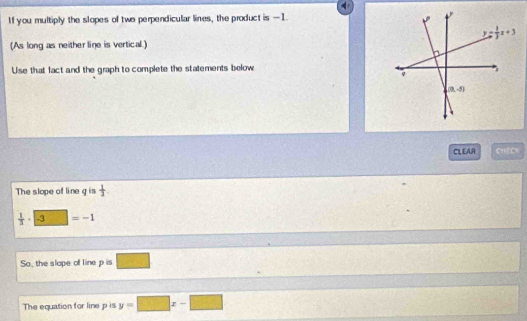 If you multiply the slopes of two perpendicular lines, the product is -1.
(As long as neither line is vertical.)
Use that fact and the graph to complete the statements below
CLEAR CHECK
The slope of line g is  1/3 
 1/3 · -3 22° =-1
So, the slope of line p is 15° frac 
The equation for line p is y=□ x-□