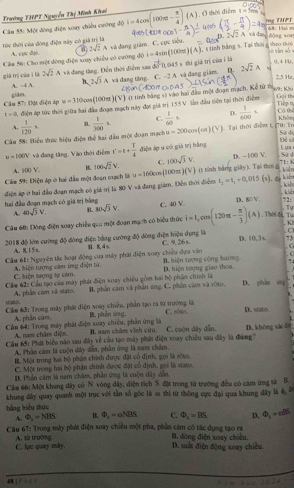 Trường THPT Nguyễn Thị Mình Khai
ng THPT
Câu 55: Một dòng điện xoay chiều cường độ i=4cos (100π t- π /4 )(A). Ở thời điểm t=5ms
68: Hai m
D. 2sqrt(2)A'vad động xoa
tức thời của dòng điện này có giá trị là
B 2sqrt(2)A và đang giảm. C. cực tiểu.
A. cực đại. :ó tần số 
Câu 56: Cho một dòng điện xoay chiều có cường độ i=4sin (100π t)(A) , t tỉnh bằng s. Tại thời đ theo thời
giá trị của i là 2sqrt(2)A và đang tăng. Đến thời điểm sau do0,045 s thì giá trị của i là
0. 4 Hz,
A. -4 A. và đang tăng. C. -2 A và đang giảm. D. 2sqrt(2)A
Và
B、 2sqrt(3)A
2,5 Hz
giảm.
Gọi the
* Câu 57: Đặt điện áp u=310co (100πt) (V) (t tính bằng s) vào hai đầu một đoạn mạch. Kể từ th 69: Khi
Tiếp tự
t=0 , điện áp tức thời giữa hai đầu đoạn mạch này đạt giá trị 155 V lần đầu tiên tại thời điểm
D.  1/600 s. Có thể
A.  1/120 s.
B.  1/300 s.
C.  1/60 s. Khôn
Sử dự
Câu 58: Biểu thức hiệu điện thể hai đầu một đoạn mạch u=200cos (omega t)(V). Tại thời điểm t, (70: Tr
Đề c
u=100V và đang tăng. Vào thời điểm t'=t+ T/4  điện áp u có giá trị bằng
Lự
C. 100sqrt(3)V.
A. 100 V. B. 100sqrt(2)V. D. −100 V.
Sử d
Câu 59: Điện áp ở hai đầu một đoạn mạch là u=160cos (100π t)(V) (t tính bằng giây). Tại thời đ 71: K  kiển
kiển
điện áp ở hai đầu đoạn mạch có giá trị là 80 V và đang giảm. Đến thời điểm t_2=t_1+0,015(s). d  kiểt
kiể
hai đầu đoạn mạch có giá trị bằng 72:
A. 40sqrt(3)V. C. 40 V. D. 80 V.
B. 80sqrt(3)V. Tự
Câu 60: Dòng điện xoay chiều qua một đoạn mạch có biểu thức i=I_0cos (120π t- π /3 )(A).  Thời đi. Tu
. Kj
、 Cl
2018 độ lớn cường độ dòng điện bằng cường độ dòng điện hiệu dụng là D. 10. 3 s. 73
A. 8,15 s. B. 8, 4 s. C. 9, 26 s.
G
Câu 61: Nguyên tắc hoạt động của máy phát điện xoay chiều dựa vào G
A. hiện tượng cảm ứng điện từ.  B. hiện tượng cộng hưởng.
7
C. hiện tượng tự cảm. D. hiện tượng giao thoa.
Cầu 62: Cầu tạo của máy phát điện xoay chiều gồm hai bộ phận chính là
A. phần cảm và stato. B. phần cám và phần ứng. C. phần cảm và rôto. D. phần ứng
stato.
Câu 63: Trong máy phát điện xoay chiều, phần tạo ra từ trường là
A. phần cảm. B. phần ứng. C. rôto.
D. stato.
Câu 64: Trong máy phát điện xoay chiều, phần ứng là
A. nam châm điện. B. nam châm vĩnh cửu. C. cuộn dây dẫn. D. không xác đị
Câu 65: Phát biểu nào sau đây về cầu tạo máy phát điện xoay chiều sau đây là đùng?
A. Phần cảm là cuộn dây dẫn, phần ứng là nam châm.
B. Một trong hai bộ phận chính được đặt cổ định, gọi là rôto.
C. Một trong hai bộ phận chính được đặt cổ định, gọi là stato.
D. Phần cảm là nam châm, phần ứng là cuộn dây dẫn,
Câu 66: Một khung dây có N vòng dây, diện tích S đặt trong từ trường đều có cảm ứng từ B.
khung dây quay quanh một trục với tần số góc là ω thì từ thông cực đại qua khung dây là ộ đ
bằng biểu thức
A. Phi _0=NBS. B. Phi _0=omega NBS. C. Phi _0=BS. D. Phi _o=omega BS
Câu 67: Trong máy phát điện xoay chiều một pha, phần cảm có tác dụng tạo ra
A. từ trường. B. dòng điện xoay chiều.
C. lực quay máy. D. suất điện động xoay chiều.
48 |