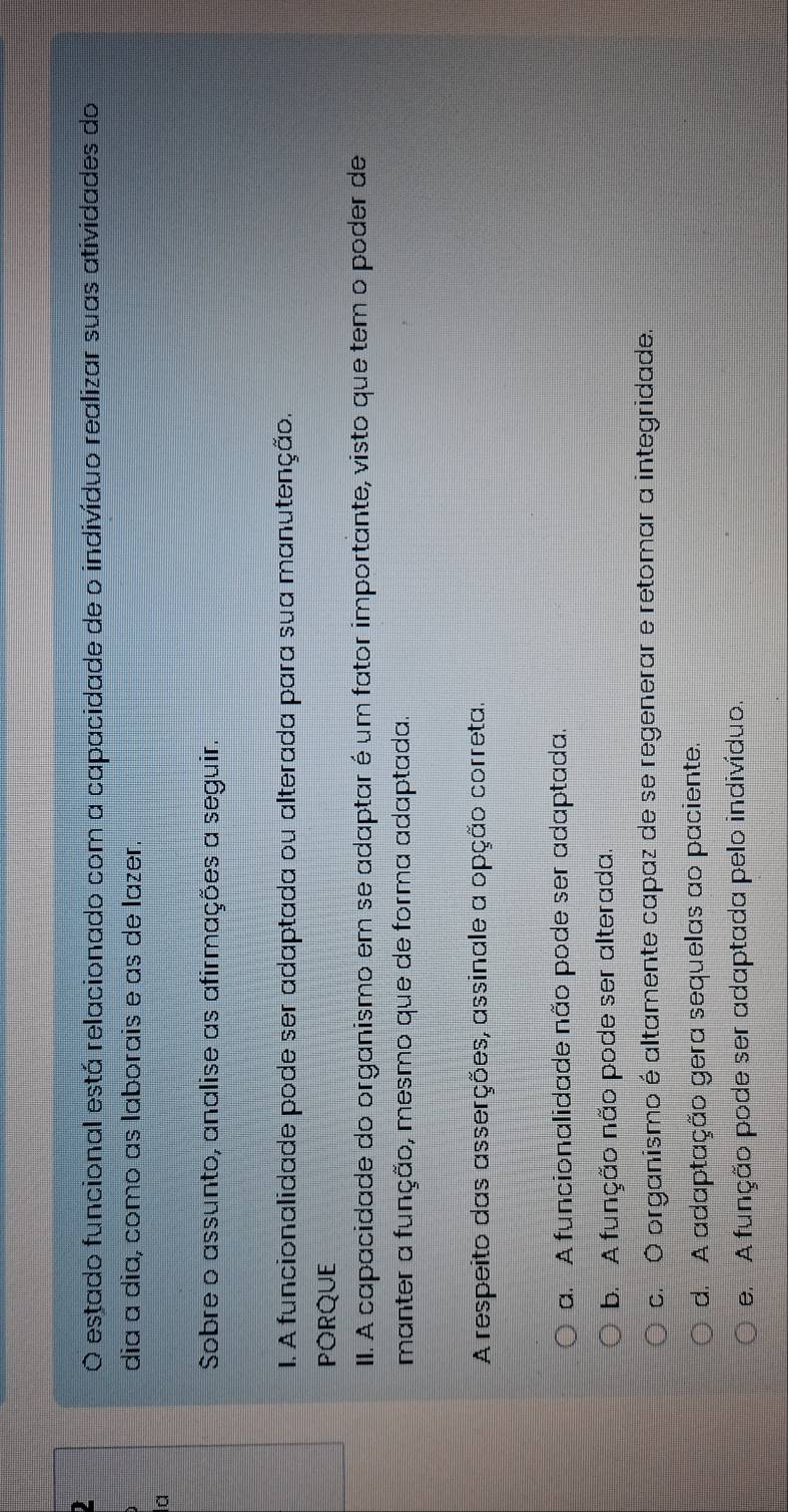 estado funcional está relacionado com a capacidade de o indivíduo realizar suas atividades do
dia ɑ dia, como ɑs laborais e as de lazer.
Sobre o assunto, analise as afirmações a seguir.
I. A funcionalidade pode ser adaptada ou alterada para sua manutenção.
PORQUE
III. A capacidade do organismo em se adaptar é um fator importante, visto que tem o poder de
manter a função, mesmo que de forma adaptada.
A respeito das asserções, assinale a opção correta.
a. A funcionalidade não pode ser adaptada.
b. A função não pode ser alterada.
c. Ó organismo é altamente capaz de se regenerar e retomar a integridade.
d. A adaptação gera sequelas ao paciente.
e. A função pode ser adaptada pelo indivíduo.