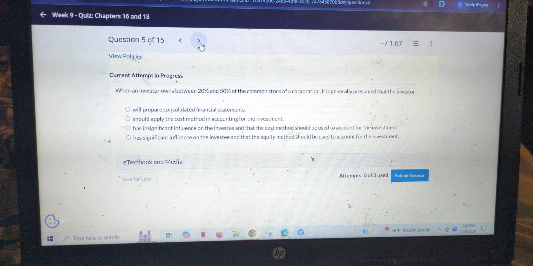 8/0b8d#/question/4 Verify it's you
Week 9 - Quiz: Chapters 16 and 18
Question 5 of 15 < - / 1.67
View Policies
Current Attempt in Progress
When an investor owns between 20% and 50% of the common stock of a corporation, it is generally presumed that the investor
will prepare consolidated fnancial statements.
should apply the cost method in accounting for the investment.
has insignifcant influence on the investee and that the cost method should be used to account for the investment.
has significant inflùence on the investee and that the equity method should be used to account for the investment.
eTextbook and Media
1
Attempts: 0 of 3 used Submit Answer
Save for Later
2:06 PM
59°F Mostly cloudy 12/8/2024
Type here to search