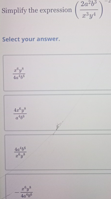 Simplify the expression ( 2a^2b^3/x^3y^4 )^-2
Select your answer.
 x^6y^8/4a^4b^6 
 4x^6y^8/a^4b^6 
 4a^4b^6/x^6y^8 
- x^6y^8/4a^4b^6 