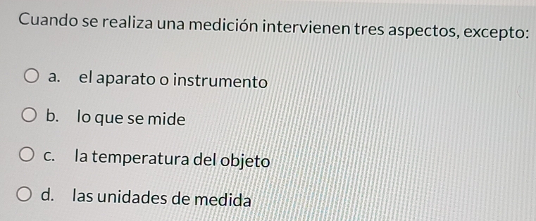 Cuando se realiza una medición intervienen tres aspectos, excepto:
a. el aparato o instrumento
b. lo que se mide
c. la temperatura del objeto
d. las unidades de medida