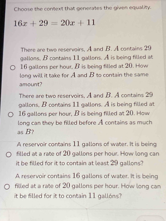 Choose the context that generates the given equality.
16x+29=20x+11
There are two reservoirs, A and B. A contains 29
gallons, B contains 11 gallons. A is being filled at
16 gallons per hour, B is being filled at 20. How
long will it take for A and B to contain the same
amount?
There are two reservoirs, A and B. A contains 29
gallons, B contains 11 gallons. A is being filled at
16 gallons per hour, B is being filled at 20. How
long can they be filled before A contains as much
as B?
A reservoir contains 11 gallons of water. It is being
filled at a rate of 20 gallons per hour. How long can
it be filled for it to contain at least 29 gallons?
A reservoir contains 16 gallons of water. It is being
filled at a rate of 20 gallons per hour. How long can
it be filled for it to contain 11 gallóns?