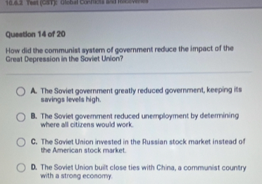 Tees (CST): Global Conficts and Racavertes
Question 14 of 20
How did the communist system of government reduce the impact of the
Great Depression in the Soviet Union?
A. The Soviet government greatly reduced government, keeping its
savings levels high.
B. The Soviet goverment reduced unemployment by determining
where all citizens would work.
C. The Soviet Union invested in the Russian stock market instead of
the American stock market.
D. The Soviet Union built close ties with China, a communist country
with a strong economy.