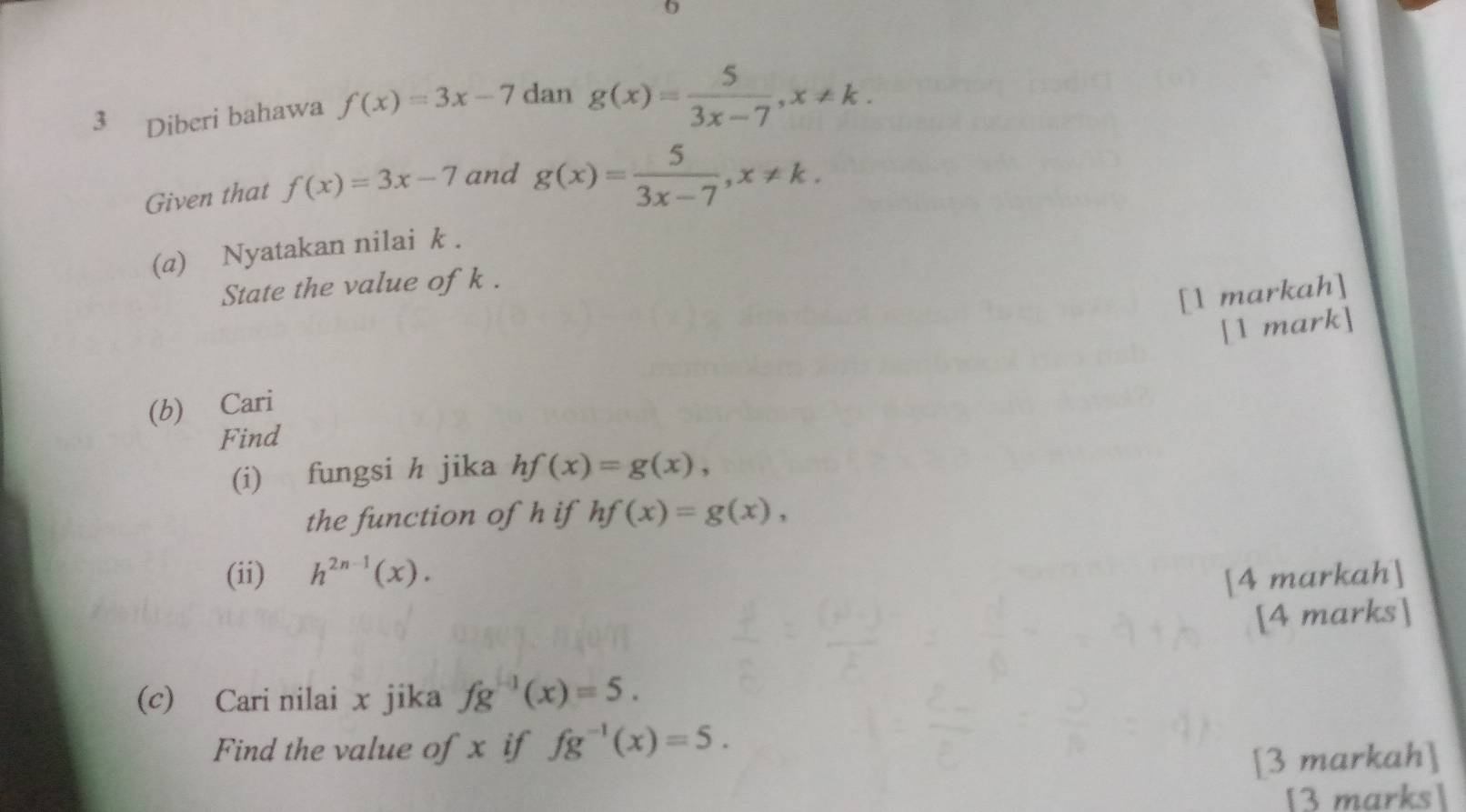 6 
3 Diberi bahawa f(x)=3x-7 dan g(x)= 5/3x-7 , x!= k. 
Given that f(x)=3x-7 and g(x)= 5/3x-7 , x!= k. 
(a) Nyatakan nilai k. 
State the value of k. 
[1 markah] 
[1 mark] 
(b) Cari 
Find 
(i) fungsi h jika hf(x)=g(x), 
the function of h if hf(x)=g(x), 
(ii) h^(2n-1)(x). 
[4 markah] 
[4 marks] 
(c) Cari nilai x jika fg^(-1)(x)=5. 
Find the value of x if fg^(-1)(x)=5. 
[3 markah] 
[3 marks]